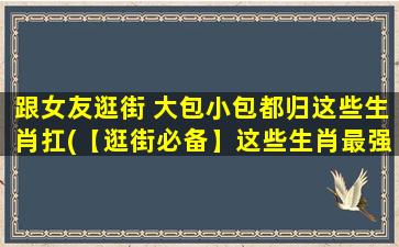 跟女友逛街 大包小包都归这些生肖扛(【逛街必备】这些生肖最强扛货，大包小包应有尽有！)